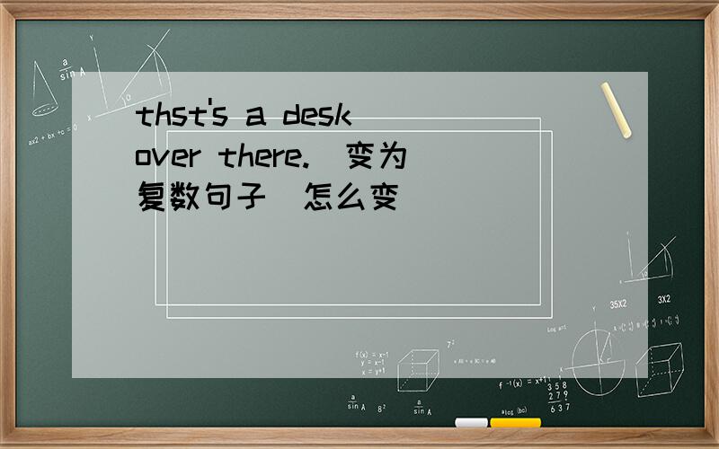 thst's a desk over there.(变为复数句子)怎么变