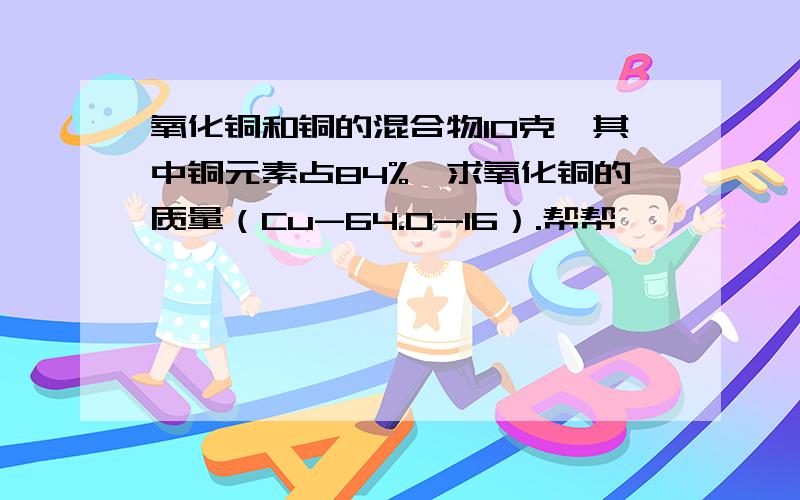 氧化铜和铜的混合物10克,其中铜元素占84%,求氧化铜的质量（Cu-64.O-16）.帮帮