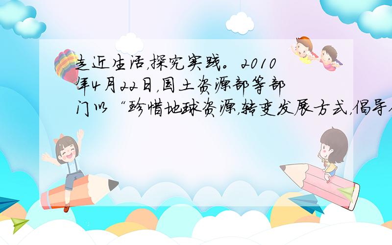 走近生活，探究实践。2010年4月22日，国土资源部等部门以“珍惜地球资源，转变发展方式，倡导低碳生活”为主题在全国各地