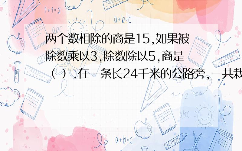 两个数相除的商是15,如果被除数乘以3,除数除以5,商是（ ）.在一条长24千米的公路旁,一共栽了4020棵