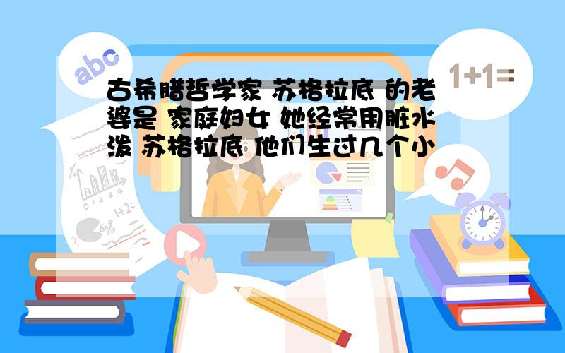 古希腊哲学家 苏格拉底 的老婆是 家庭妇女 她经常用脏水泼 苏格拉底 他们生过几个小