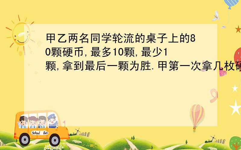 甲乙两名同学轮流的桌子上的80颗硬币,最多10颗,最少1颗,拿到最后一颗为胜.甲第一次拿几枚硬币,