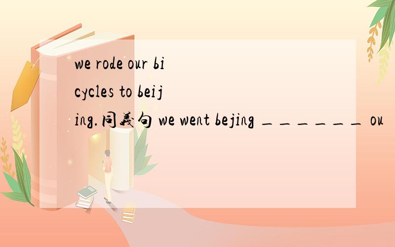 we rode our bicycles to beijing.同义句 we went bejing ______ ou