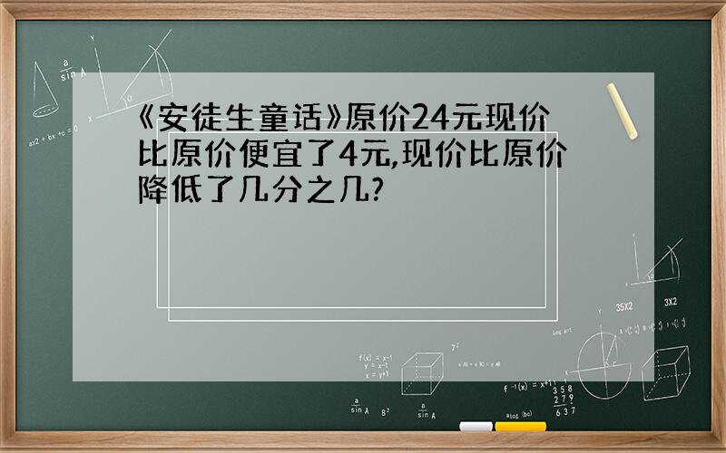 《安徒生童话》原价24元现价比原价便宜了4元,现价比原价降低了几分之几?