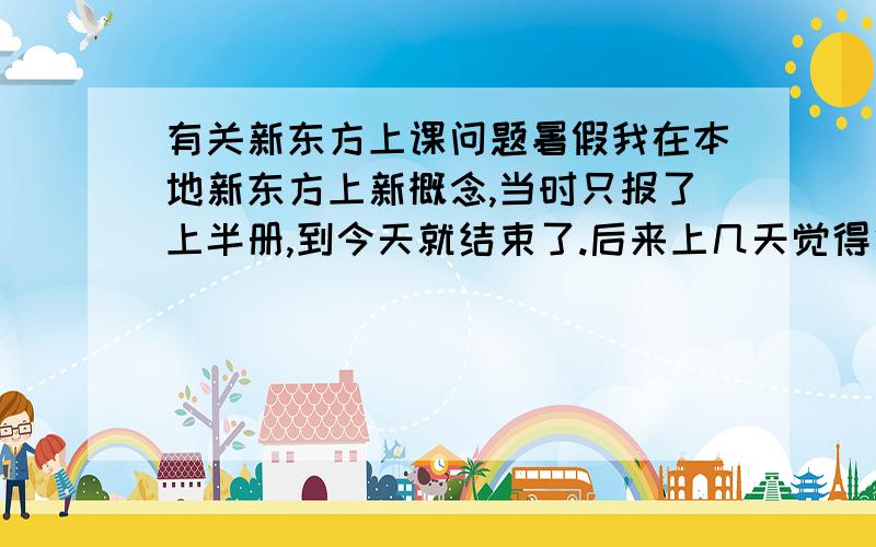 有关新东方上课问题暑假我在本地新东方上新概念,当时只报了上半册,到今天就结束了.后来上几天觉得很不错,想继续念完整本.明