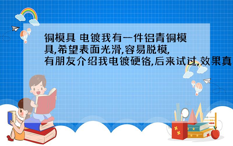 铜模具 电镀我有一件铝青铜模具,希望表面光滑,容易脱模,有朋友介绍我电镀硬铬,后来试过,效果真不错,不过不知道是电镀厂家