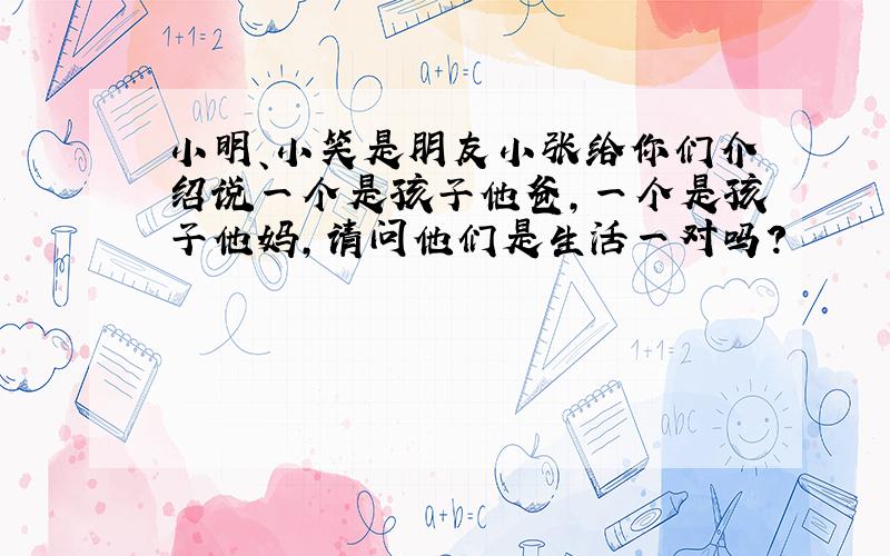 小明、小笑是朋友小张给你们介绍说一个是孩子他爸,一个是孩子他妈,请问他们是生活一对吗?