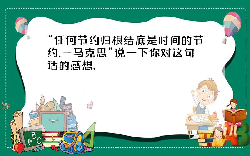 “任何节约归根结底是时间的节约.—马克思”说一下你对这句话的感想.