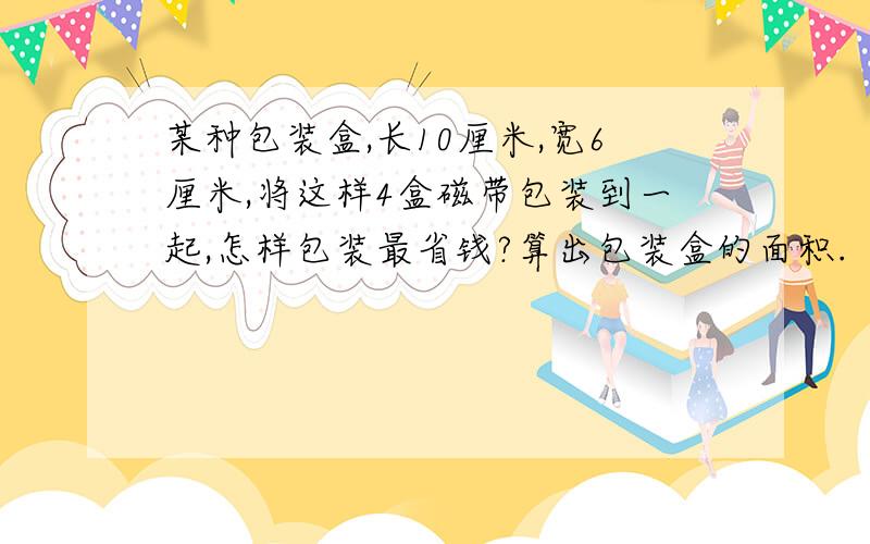 某种包装盒,长10厘米,宽6厘米,将这样4盒磁带包装到一起,怎样包装最省钱?算出包装盒的面积.