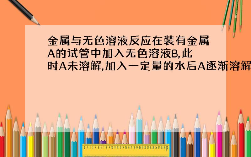 金属与无色溶液反应在装有金属A的试管中加入无色溶液B,此时A未溶解,加入一定量的水后A逐渐溶解,并有无色气体产生,溶液变