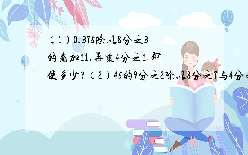 （1）0.375除以8分之3的商加11,再乘4分之1,即使多少?（2）45的9分之2除以8分之7与4分之3的和,商是多少