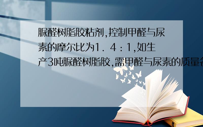 脲醛树脂胶粘剂,控制甲醛与尿素的摩尔比为1．4：1,如生产3吨脲醛树脂胶,需甲醛与尿素的质量各是多少吨?