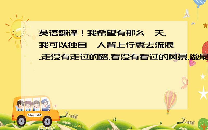 英语翻译！我希望有那么一天，我可以独自一人背上行囊去流浪，走没有走过的路，看没有看过的风景，做最真实的自己。把这句话翻译