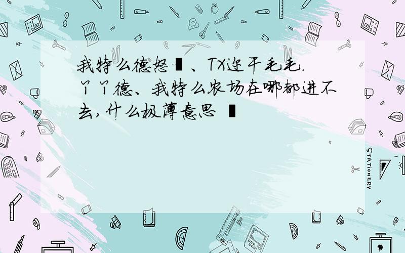 我特么德怒叻、TX迩干毛毛.丫丫德、我特么农场在哪都进不去,什么极薄意思 艹