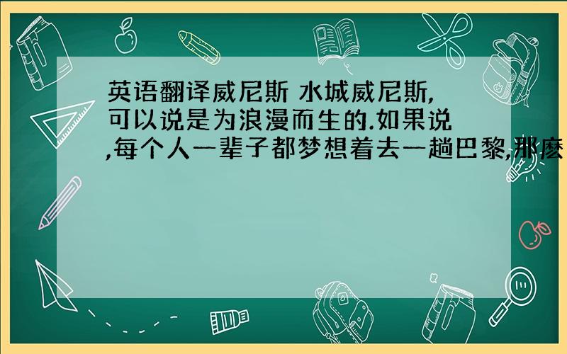 英语翻译威尼斯 水城威尼斯,可以说是为浪漫而生的.如果说,每个人一辈子都梦想着去一趟巴黎,那麽巴黎人一辈子都梦想着去哪里