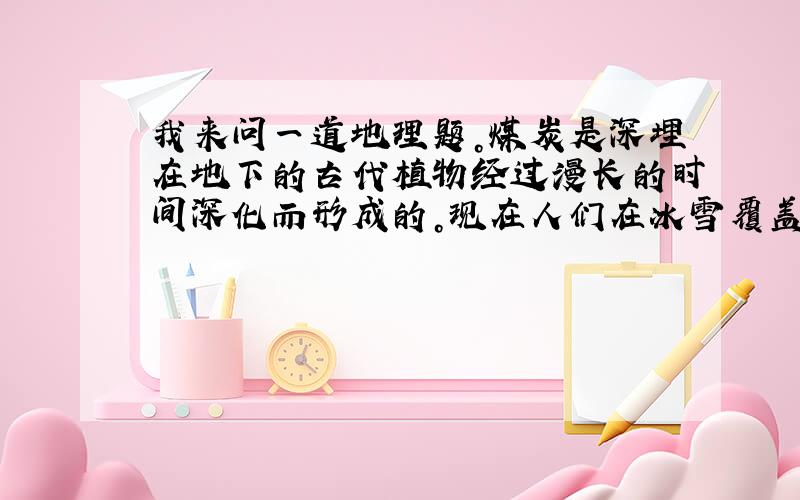 我来问一道地理题。煤炭是深埋在地下的古代植物经过漫长的时间深化而形成的。现在人们在冰雪覆盖的南极地区发现了丰富的煤炭资源