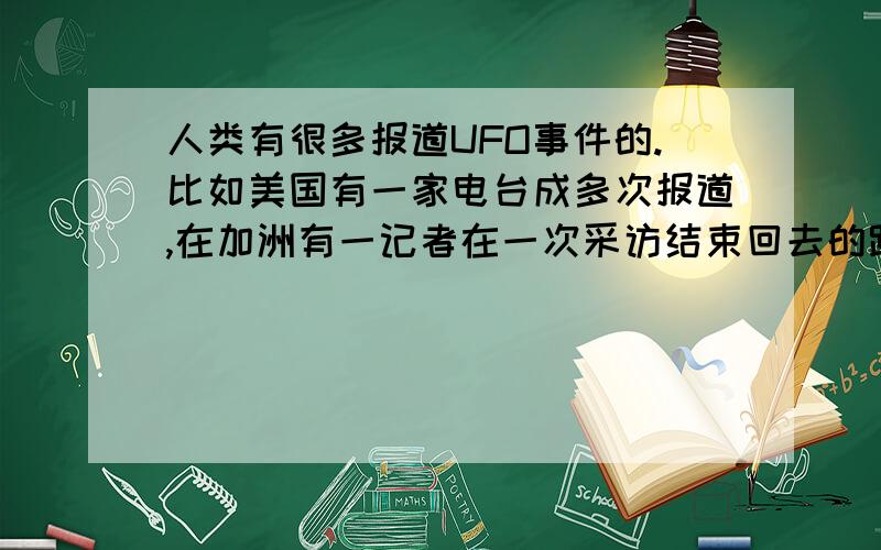 人类有很多报道UFO事件的.比如美国有一家电台成多次报道,在加洲有一记者在一次采访结束回去的路上,当时以是夜幕降临了,忽