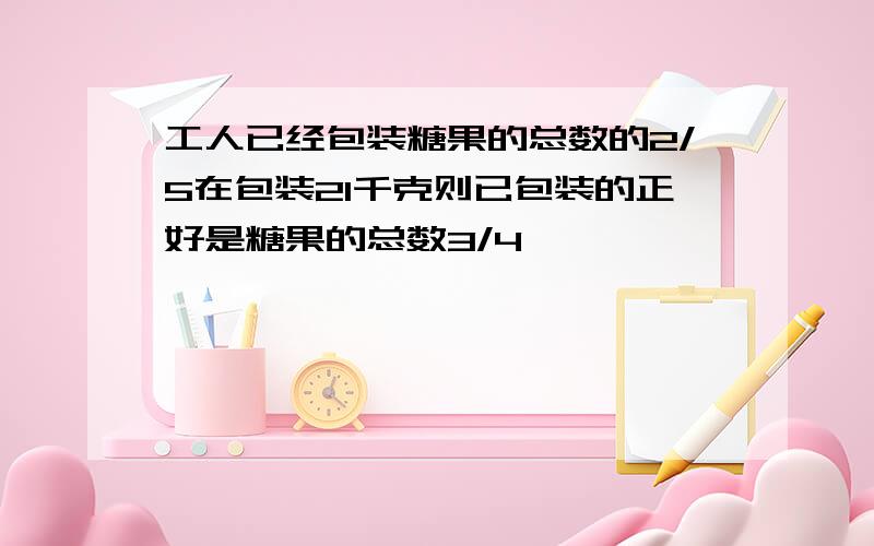 工人已经包装糖果的总数的2/5在包装21千克则已包装的正好是糖果的总数3/4