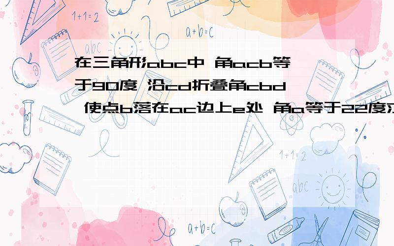 在三角形abc中 角acb等于90度 沿cd折叠角cbd 使点b落在ac边上e处 角a等于22度求