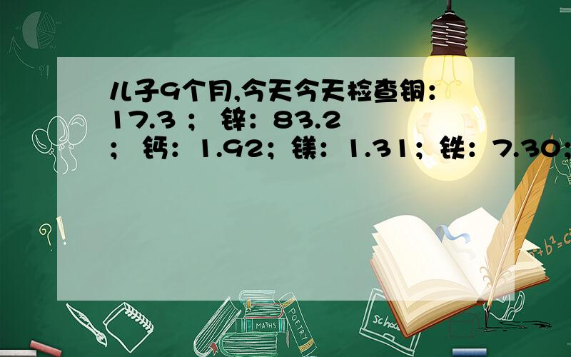 儿子9个月,今天今天检查铜：17.3 ； 锌：83.2 ； 钙：1.92；镁：1.31；铁：7.30；骨碱性磷酸酶270