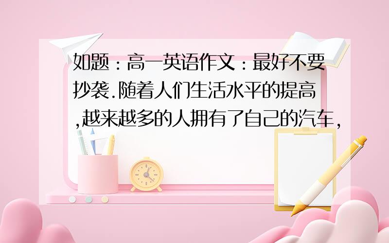 如题：高一英语作文：最好不要抄袭.随着人们生活水平的提高,越来越多的人拥有了自己的汽车,