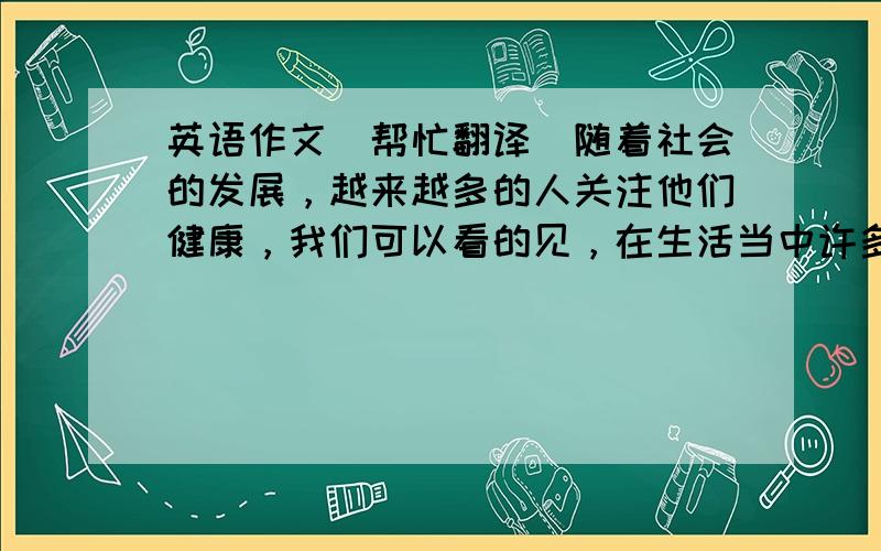 英语作文（帮忙翻译）随着社会的发展，越来越多的人关注他们健康，我们可以看的见，在生活当中许多学生健康日益下降，在一方面，