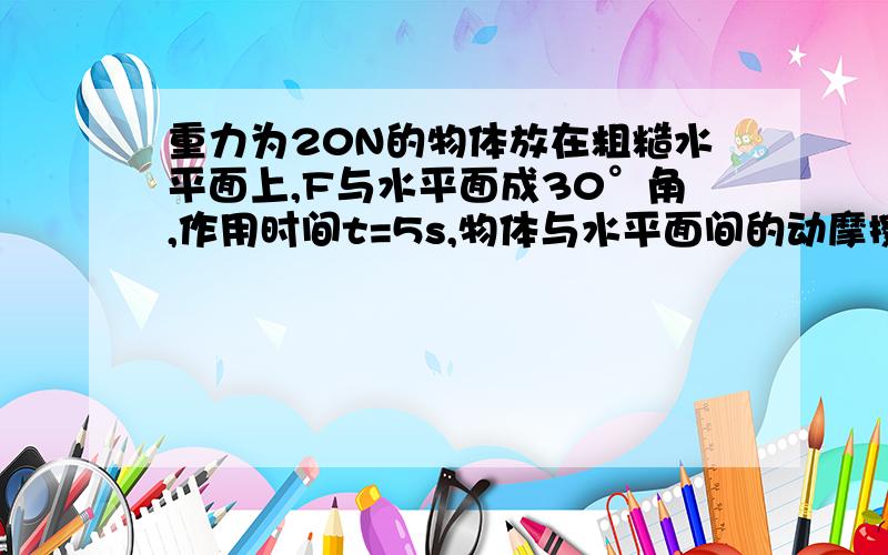 重力为20N的物体放在粗糙水平面上,F与水平面成30°角,作用时间t=5s,物体与水平面间的动摩擦因数μ=0.5