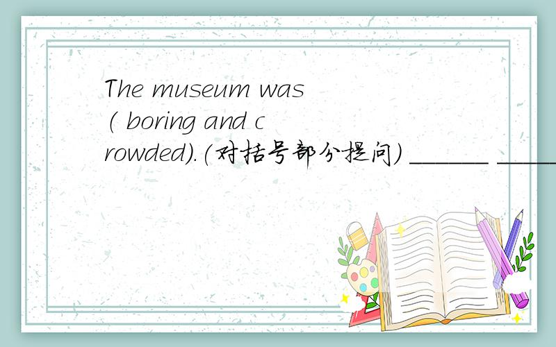 The museum was（ boring and crowded）.(对括号部分提问) ______ ______t