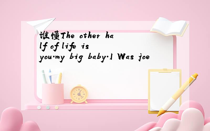 谁懂The other half of life is you.my big baby.I Was joe