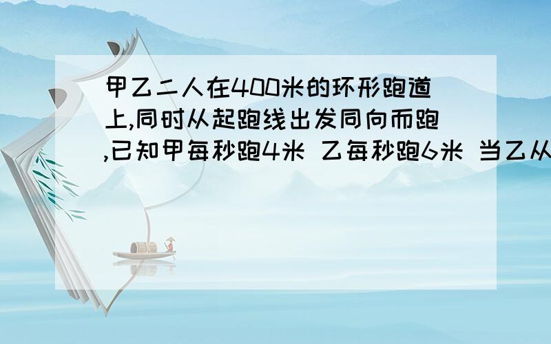 甲乙二人在400米的环形跑道上,同时从起跑线出发同向而跑,已知甲每秒跑4米 乙每秒跑6米 当乙从甲身后追上