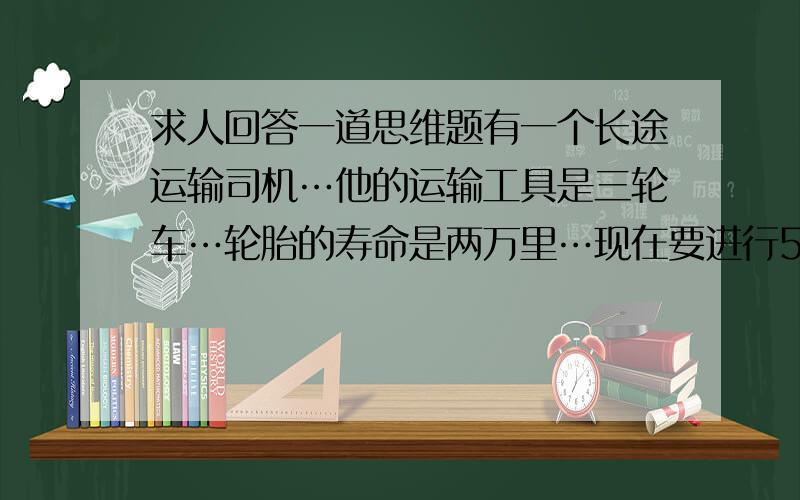 求人回答一道思维题有一个长途运输司机…他的运输工具是三轮车…轮胎的寿命是两万里…现在要进行5万里的运输…计划用8个轮胎完