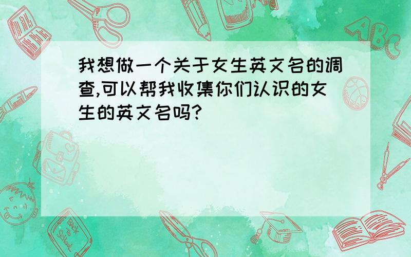 我想做一个关于女生英文名的调查,可以帮我收集你们认识的女生的英文名吗?