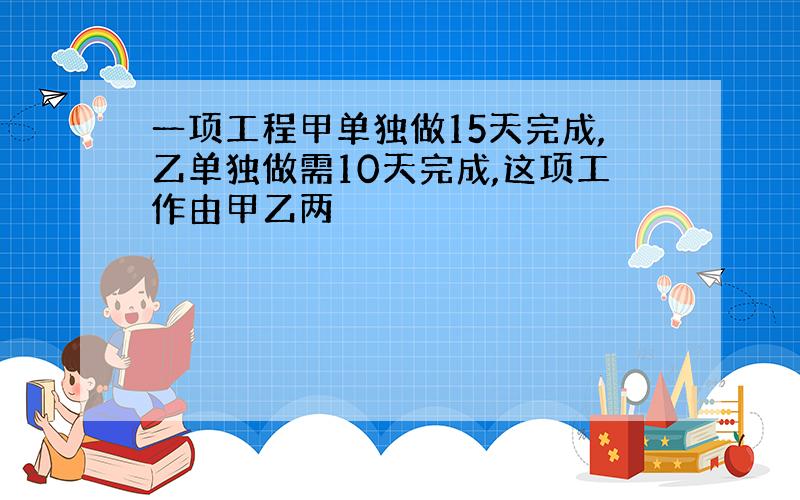 一项工程甲单独做15天完成,乙单独做需10天完成,这项工作由甲乙两