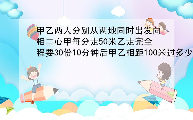 甲乙两人分别从两地同时出发向相二心甲每分走50米乙走完全程要30份10分钟后甲乙相距100米过多少秒甲乙相遇