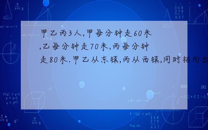 甲乙丙3人,甲每分钟走60米,乙每分钟走70米,丙每分钟走80米.甲乙从东镇,丙从西镇,同时相向出发,丙遇