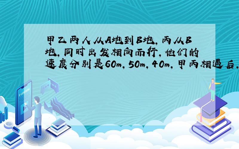 甲乙两人从A地到B地,丙从B地,同时出发相向而行,他们的速度分别是60m,50m,40m,甲丙相遇后,又过两分钟乙