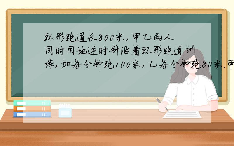 环形跑道长800米,甲乙两人同时同地逆时针沿着环形跑道训练,加每分钟跑100米,乙每分钟跑80米.甲乙两人