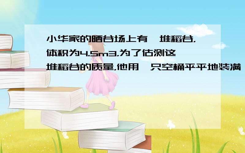 小华家的晒谷场上有一堆稻谷，体积为4.5m3，为了估测这堆稻谷的质量，他用一只空桶平平地装满一桶稻谷，测得桶中的稻谷的质