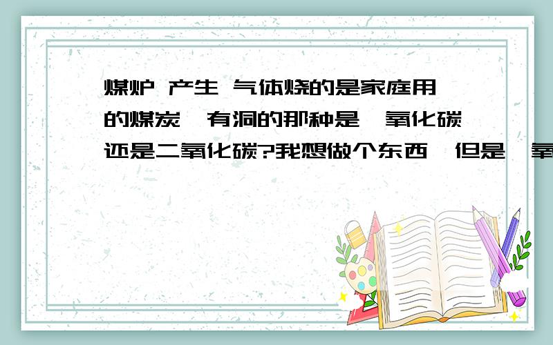 煤炉 产生 气体烧的是家庭用的煤炭,有洞的那种是一氧化碳还是二氧化碳?我想做个东西,但是一氧化碳不溶于水,如果是二氧化碳