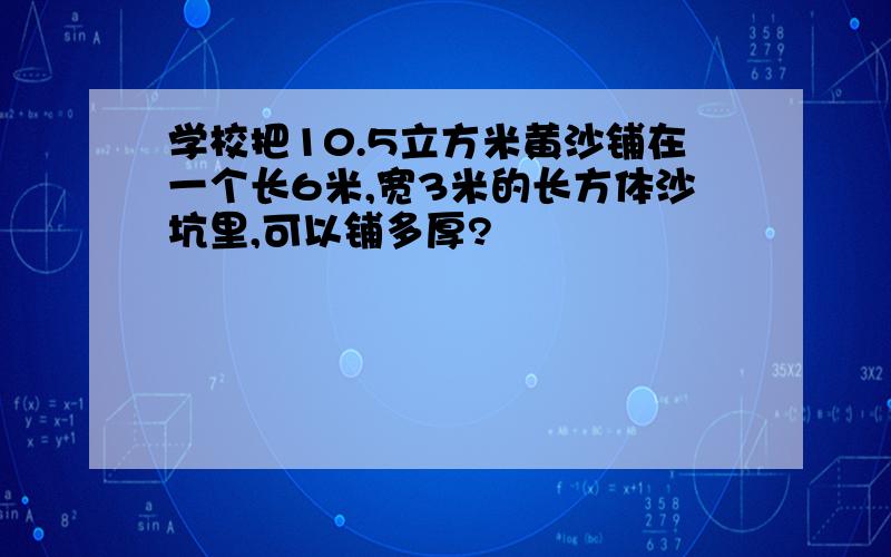 学校把10.5立方米黄沙铺在一个长6米,宽3米的长方体沙坑里,可以铺多厚?