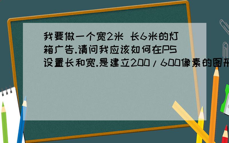 我要做一个宽2米 长6米的灯箱广告.请问我应该如何在PS设置长和宽.是建立200/600像素的图形吗?