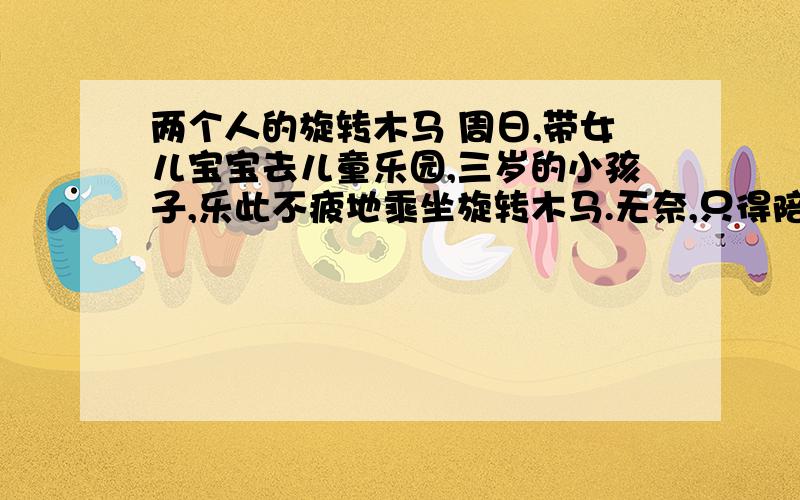 两个人的旋转木马 周日,带女儿宝宝去儿童乐园,三岁的小孩子,乐此不疲地乘坐旋转木马.无奈,只得陪她,一圆圈坐下去.很简单