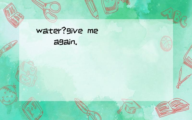 water?give me___again.( )