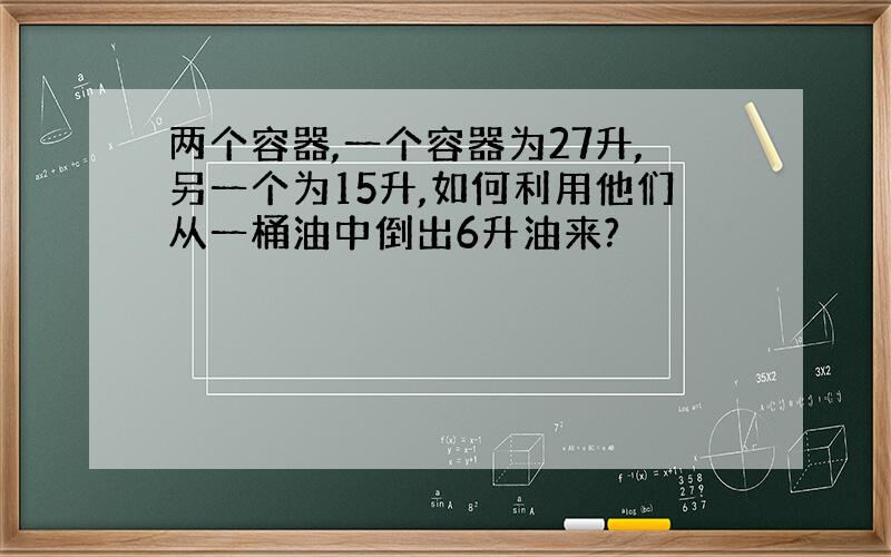 两个容器,一个容器为27升,另一个为15升,如何利用他们从一桶油中倒出6升油来?