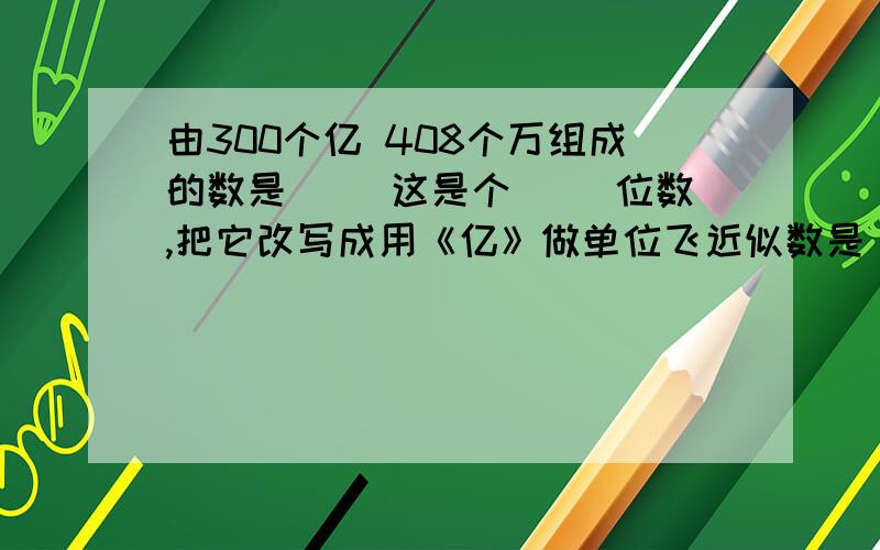 由300个亿 408个万组成的数是( )这是个（ ）位数,把它改写成用《亿》做单位飞近似数是( )