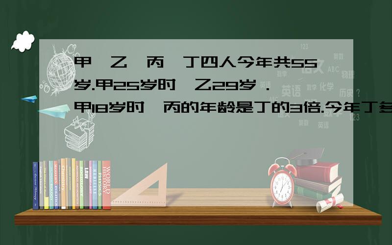 甲,乙,丙,丁四人今年共55岁.甲25岁时,乙29岁 .甲18岁时,丙的年龄是丁的3倍.今年丁多少岁.