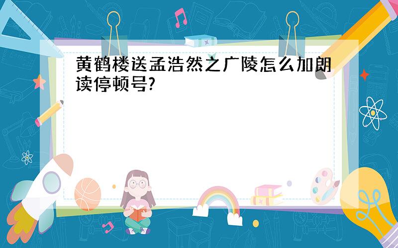 黄鹤楼送孟浩然之广陵怎么加朗读停顿号?