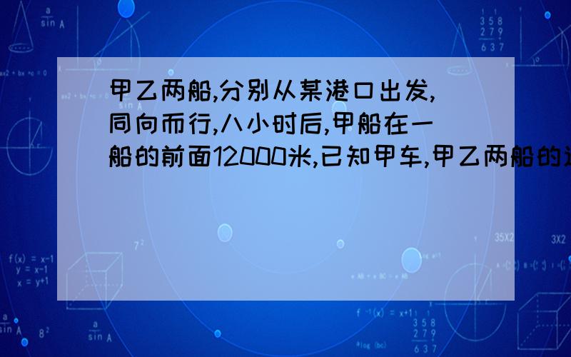 甲乙两船,分别从某港口出发,同向而行,八小时后,甲船在一船的前面12000米,已知甲车,甲乙两船的速度和是七八千米,甲乙