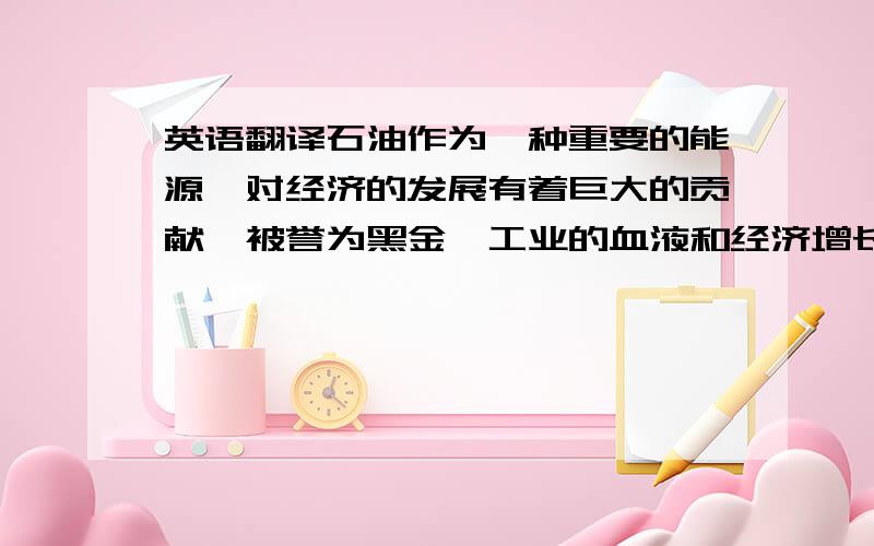 英语翻译石油作为一种重要的能源,对经济的发展有着巨大的贡献,被誉为黑金、工业的血液和经济增长的发动机.这些年来我国经济不