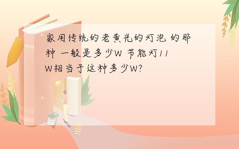 家用传统的老黄光的灯泡 的那种 一般是多少W 节能灯11W相当于这种多少W?